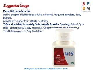 Potential beneficiaries
Active people, middle-aged adults, students, frequent travelers, busy
people,
people who suffer from effects of stress
Tablet:Onetablet twice daily beforemeals,Powder Serving :Take 0.5gm
(half spoon) twice a day. Use with: Cold/warm water with honey Or
Tea/Coffee/Juice Or Any food item
SuggestedUsage
“Nothingismoreimportantthanyourhealth”|Modicare |Well | 2016-17
 