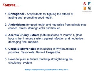 Features….
“Nothingismoreimportantthanyourhealth”|Modicare |Well | 2016-17
1. Enzogenol - Antioxidants for fighting the effects of
ageing and promoting good health.
2. Antioxidants for good health and neutralise free radicals that
causes stress, damage cells and tissues.
3. Acerola Cherry Extract (natural source of Vitamin C )that
boosts the immune system against infection and neutralize
damaging free radicals.
4. Citrus Bioflavonoids (rich source of Phytonutrients )
provides Flavonoids, Rutin & Hesperidin.
5. Powerful plant nutrients that help strengthening the
circulatory system
 