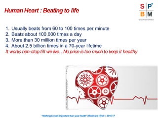 HumanHeart : Beating to life
1. Usually beats from 60 to 100 times per minute
2. Beats about 100,000 times a day
3. More than 30 million times per year
4. About 2.5 billion times in a 70-year lifetime
It works non-stop till we live…No price is too much to keep it healthy
“Nothingismoreimportantthanyourhealth”|Modicare |Well | 2016-17
 