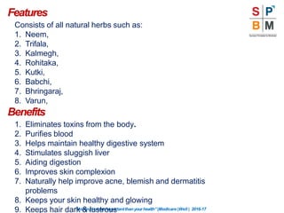 Features
“Nothingismoreimportantthanyourhealth”|Modicare |Well | 2016-17
Consists of all natural herbs such as:
1. Neem,
2. Trifala,
3. Kalmegh,
4. Rohitaka,
5. Kutki,
6. Babchi,
7. Bhringaraj,
8. Varun,
Benefits
1. Eliminates toxins from the body.
2. Purifies blood
3. Helps maintain healthy digestive system
4. Stimulates sluggish liver
5. Aiding digestion
6. Improves skin complexion
7. Naturally help improve acne, blemish and dermatitis
problems
8. Keeps your skin healthy and glowing
9. Keeps hair dark & lustrous
 