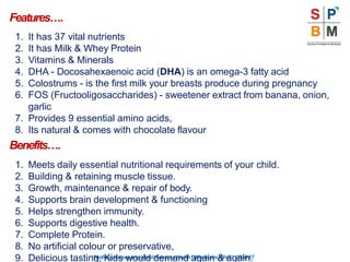 Features….
“Nothingismoreimportantthanyourhealth”|Modicare |Well | 2016-17
1. It has 37 vital nutrients
2. It has Milk & Whey Protein
3. Vitamins & Minerals
4. DHA - Docosahexaenoic acid (DHA) is an omega-3 fatty acid
5. Colostrums - is the first milk your breasts produce during pregnancy
6. FOS (Fructooligosaccharides) - sweetener extract from banana, onion,
garlic
7. Provides 9 essential amino acids,
8. Its natural & comes with chocolate flavour
Benefits….
1. Meets daily essential nutritional requirements of your child.
2. Building & retaining muscle tissue.
3. Growth, maintenance & repair of body.
4. Supports brain development & functioning
5. Helps strengthen immunity.
6. Supports digestive health.
7. Complete Protein.
8. No artificial colour or preservative,
9. Delicious tasting, Kids would demand again & again.
 