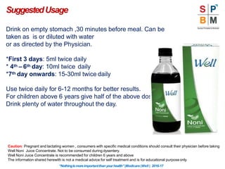 Drink on empty stomach ,30 minutes before meal. Can be
taken as is or diluted with water
or as directed by the Physician.
*First 3 days: 5ml twice daily
* 4th – 6th day: 10ml twice daily
*7th day onwards: 15-30ml twice daily
Use twice daily for 6-12 months for better results.
For children above 6 years give half of the above dosage.
Drink plenty of water throughout the day.
SuggestedUsage
Caution: Pregnant and lactating women , consumers with specific medical conditions should consult their physician before taking
Well Noni Juice Concentrate. Not to be consumed during dysentery.
Well Noni Juice Concentrate is recommended for children 6 years and above
The information shared herewith is not a medical advice for self treatment and is for educational purposeonly.
“Nothingismoreimportantthanyourhealth”|Modicare |Well | 2016-17
 