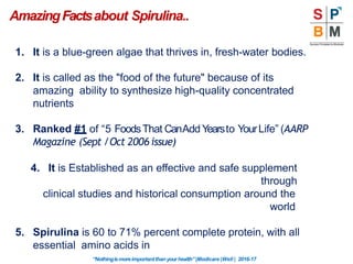 AmazingFactsabout Spirulina..
“Nothingismoreimportantthanyourhealth”|Modicare |Well | 2016-17
1. It is a blue-green algae that thrives in, fresh-water bodies.
2. It is called as the "food of the future" because of its
amazing ability to synthesize high-quality concentrated
nutrients
3. Ranked #1 of “5 FoodsThat CanAddYearsto YourLife” (AARP
Magazine (Sept /Oct 2006 issue)
4. It is Established as an effective and safe supplement
through
clinical studies and historical consumption around the
world
5. Spirulina is 60 to 71% percent complete protein, with all
essential amino acids in
 