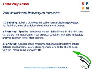 ThreeWay Action
Spirulina works simultaneously on threelevels:
1.Cleansing: Spirulina promotes the body’s natural cleansing processes.
You feel fitter, more cheerful, and you have more energy.
2.Restoring: Spirulina compensates for deficiencies in the diet and
stimulates the metabolism. Your physical condition improves noticeably
and you recover faster after exertion.
3.Fortifying: Spirulina boosts resistance and activates the body’s natural
defense mechanisms. You feel stronger and are better able to cope
with the pressures of everyday life.
“Nothingismoreimportantthanyourhealth”|Modicare |Well | 2016-17
 