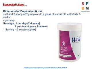 Directions for Preparation & Use
Just add 2 scoops (25g approx.) to a glass of warm/cold water/milk &
shake
vigorously
Servings: 1 per day (2-4 years)
2 per day (4 years & above)
1 Serving = 2 scoop (approx)
SuggestedUsage….
“Nothingismoreimportantthanyourhealth”|Modicare |Well | 2016-17
 