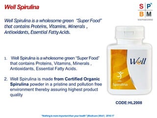 Well Spirulina
“Nothingismoreimportantthanyourhealth”|Modicare |Well | 2016-17
Well Spirulina is a wholesome green “SuperFood”
that contains Proteins, Vitamins, Minerals ,
Antioxidants, Essential FattyAcids.
1. Well Spirulina is awholesome green “Super Food”
that contains Proteins, Vitamins, Minerals ,
Antioxidants, Essential Fatty Acids.
2. Well Spirulina is made from Certified Organic
Spirulina powder in a pristine and pollution free
environment thereby assuring highest product
quality
CODE:HL2008
 