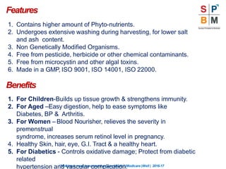 Features
“Nothingismoreimportantthanyourhealth”|Modicare |Well | 2016-17
1. Contains higher amount of Phyto-nutrients.
2. Undergoes extensive washing during harvesting, for lower salt
and ash content.
3. Non Genetically Modified Organisms.
4. Free from pesticide, herbicide or other chemical contaminants.
5. Free from microcystin and other algal toxins.
6. Made in a GMP, ISO 9001, ISO 14001, ISO 22000.
Benefits
1. For Children-Builds up tissue growth & strengthens immunity.
2. For Aged –Easy digestion, help to ease symptoms like
Diabetes, BP & Arthritis.
3. For Women – Blood Nourisher, relieves the severity in
premenstrual
syndrome, increases serum retinol level in pregnancy.
4. Healthy Skin, hair, eye, G.I. Tract & a healthy heart.
5. For Diabetics - Controls oxidative damage; Protect from diabetic
related
hypertension and vascular complication.
 