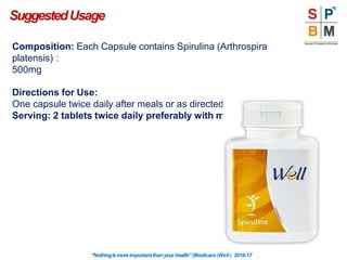 Composition: Each Capsule contains Spirulina (Arthrospira
platensis) :
500mg
Directions for Use:
One capsule twice daily after meals or as directed by Physician
Serving: 2 tablets twice daily preferably with meal
SuggestedUsage
“Nothingismoreimportantthanyourhealth”|Modicare |Well | 2016-17
 
