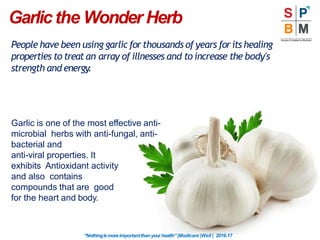 Garlicthe Wonder Herb
“Nothingismoreimportantthanyourhealth”|Modicare |Well | 2016-17
People have been using garlic for thousands of years for its healing
properties to treat an array of illnesses and to increase the body's
strength and energy.
Garlic is one of the most effective anti-
microbial herbs with anti-fungal, anti-
bacterial and
anti-viral properties. It
exhibits Antioxidant activity
and also contains
compounds that are good
for the heart and body.
 