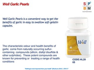 Well Garlic Pearls
CODE:HL20
05
“Nothingismoreimportantthanyourhealth”|Modicare |Well | 2016-17
Well Garlic Pearls is a convenient way to get the
benefits of garlic in easy to swallow soft-gelatin
capsules.
The characteristic odour and health benefits of
garlic come from naturally occurring sulfur-
containing compounds (allicin, diallyl disulfide &
other sulphides). These potent compounds are
known for preventing or treating a range of health
conditions
 