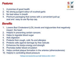 Features
“Nothingismoreimportantthanyourhealth”|Modicare |Well | 2016-17
1. A promise of good health
2. No strong pungent odour of crushed garlic
3. No bad odour in breath
4. Premium packaging that comes with a convenient pull-up
seal and easy to use flip-top cap.
Benefits
1. Lowers Bad Cholesterol (LDL) levels and triglycerides that negatively
impact the heart
2. Helpful in preventing certain cancers
3. Helps to regulate blood sugar
4. Aids digestion
5. Protects from cough, cold, flu and allergies
6. Protects cells against damage by free radicals
7. Enhances the bodys energy and strength
8. Promotes better blood circulation
9. Helps combat plaque formation in the arteries (atherosclerosis)
10. Helpful in controlling blood pressure
 