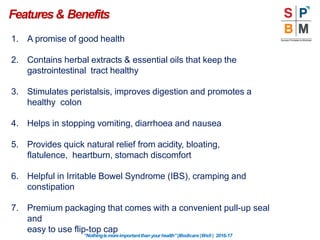 Features& Benefits
“Nothingismoreimportantthanyourhealth”|Modicare |Well | 2016-17
1. A promise of good health
2. Contains herbal extracts & essential oils that keep the
gastrointestinal tract healthy
3. Stimulates peristalsis, improves digestion and promotes a
healthy colon
4. Helps in stopping vomiting, diarrhoea and nausea
5. Provides quick natural relief from acidity, bloating,
flatulence, heartburn, stomach discomfort
6. Helpful in Irritable Bowel Syndrome (IBS), cramping and
constipation
7. Premium packaging that comes with a convenient pull-up seal
and
easy to use flip-top cap
 