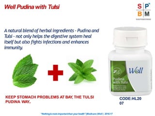 Well Pudinawith Tulsi
CODE:HL20
07
A naturalblend of herbal ingredients - Pudina and
Tulsi- not only helps the digestive system heal
itself but also fights infections and enhances
immunity.
KEEP STOMACH PROBLEMS AT BAY, THE TULSI
PUDINA WAY..
“Nothingismoreimportantthanyourhealth”|Modicare |Well | 2016-17
 
