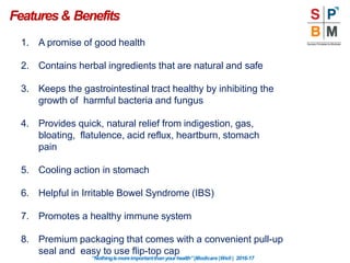 Features& Benefits
“Nothingismoreimportantthanyourhealth”|Modicare |Well | 2016-17
1. A promise of good health
2. Contains herbal ingredients that are natural and safe
3. Keeps the gastrointestinal tract healthy by inhibiting the
growth of harmful bacteria and fungus
4. Provides quick, natural relief from indigestion, gas,
bloating, flatulence, acid reflux, heartburn, stomach
pain
5. Cooling action in stomach
6. Helpful in Irritable Bowel Syndrome (IBS)
7. Promotes a healthy immune system
8. Premium packaging that comes with a convenient pull-up
seal and easy to use flip-top cap
 