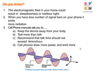 1. The electromagnetic filed in your home could
result in sleeplessness or restless night.
2. When you have less number of signal bars on your phone it
emits
more radiation.
3. CellPhone manuals askyou to…..
a) Keep the device away from your body.
b) Text more than talk
c) Recommend that talk time should not
exceed 6mins/hour.
d) Cell phones draw more power, and emit more
radiation, in enclosed metal spaces like elevators,
cars, trains and planes.
Doyouknow?
“Nothingismoreimportantthanyourhealth”|Modicare |Well | 2016-17
 