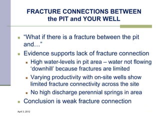 FRACTURE CONNECTIONS BETWEEN
              the PIT and YOUR WELL

n    “What if there is a fracture between the pit
      and…”
n    Evidence supports lack of fracture connection
        n      High water-levels in pit area – water not flowing
                ‘downhill’ because fractures are limited
        n      Varying productivity with on-site wells show
                limited fracture connectivity across the site
        n      No high discharge perennial springs in area
n    Conclusion is weak fracture connection
April 3, 2012                                                  19
 