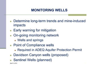 MONITORING WELLS


n    Determine long-term trends and mine-induced
      impacts
n    Early warning for mitigation
n    On-going monitoring network
        n      Wells and springs
n    Point of Compliance wells
        n      Required in ADEQ Aquifer Protection Permit
n    Davidson Canyon wells (proposed)
n    Sentinel Wells (planned)
April 3, 2012                                                34
 