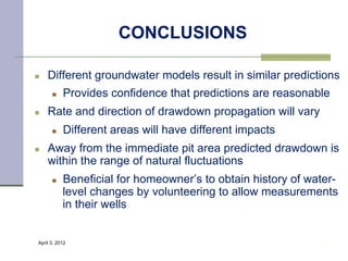 CONCLUSIONS

n    Different groundwater models result in similar predictions
       n    Provides confidence that predictions are reasonable
n    Rate and direction of drawdown propagation will vary
       n    Different areas will have different impacts
n    Away from the immediate pit area predicted drawdown is
      within the range of natural fluctuations
       n    Beneficial for homeowner’s to obtain history of water-
             level changes by volunteering to allow measurements
             in their wells


 April 3, 2012                                                 37
 