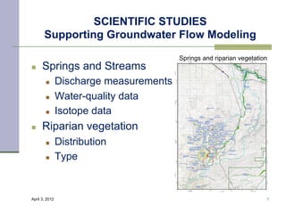 SCIENTIFIC STUDIES
       Supporting Groundwater Flow Modeling
                                         Springs and riparian vegetation
n    Springs and Streams
        n      Discharge measurements
        n      Water-quality data
        n      Isotope data
n    Riparian vegetation
        n      Distribution
        n      Type


April 3, 2012                                                          9
 