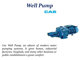 Well Pump
Use Well Pump, an advent of modern water
pumping systems. It gives homes, industrial
factories, hospitals, and many other business or
public establishment a great comfort.
 