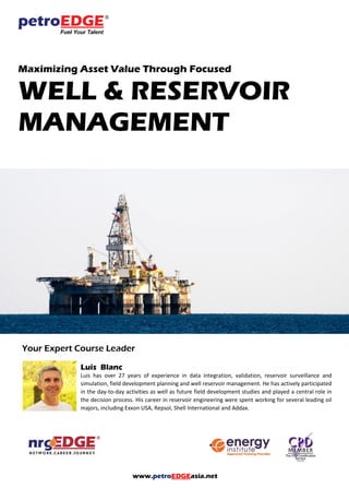 www.petroEDGEasia.net
Maximizing Asset Value Through Focused
WELL & RESERVOIR
MANAGEMENT
Your Expert Course Leader
Luis Blanc
Luis has over 27 years of experience in data integration, validation, reservoir surveillance and
simulation, field development planning and well reservoir management. He has actively participated
in the day-to-day activities as well as future field development studies and played a central role in
the decision process. His career in reservoir engineering were spent working for several leading oil
majors, including Exxon USA, Repsol, Shell International and Addax.
 