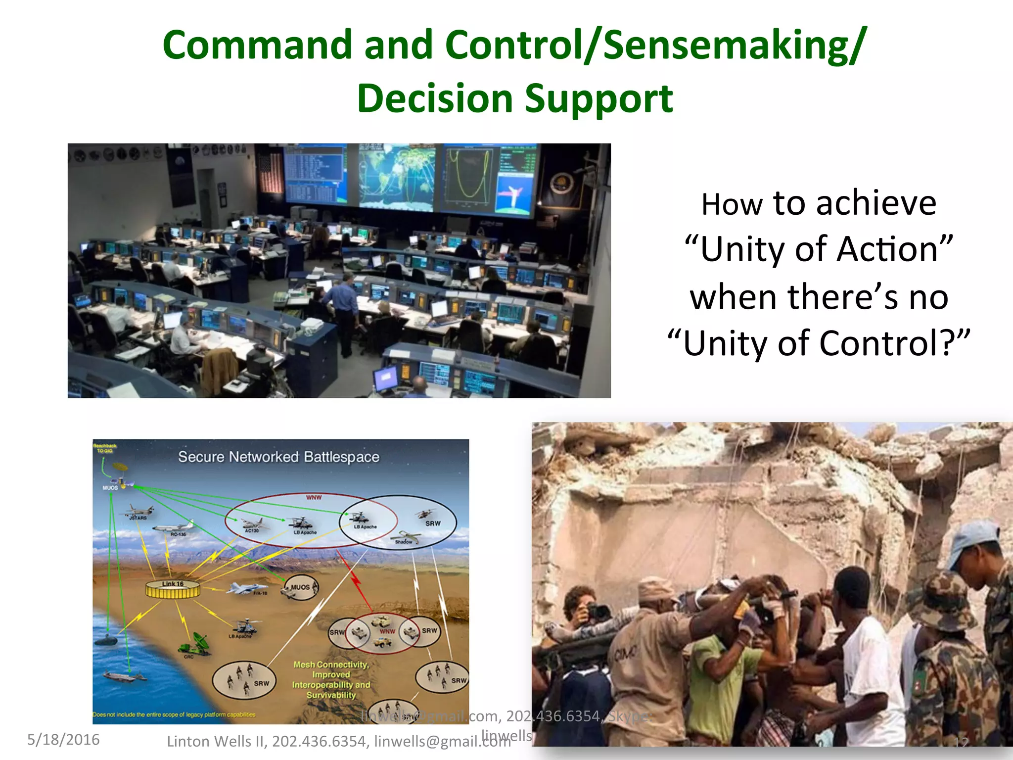 5/18/2016	
  
12	
  
Command	
  and	
  Control/Sensemaking/	
  
Decision	
  Support	
  
	
  
How	
  to	
  achieve	
  
“Unity	
  of	
  AcTon”	
  
when	
  there’s	
  no	
  
“Unity	
  of	
  Control?”	
  
Linton	
  Wells	
  II,	
  202.436.6354,	
  linwells@gmail.com	
   12	
  
linwells@gmail.com,	
  202.436.6354,	
  Skype:	
  
linwells	
  
 