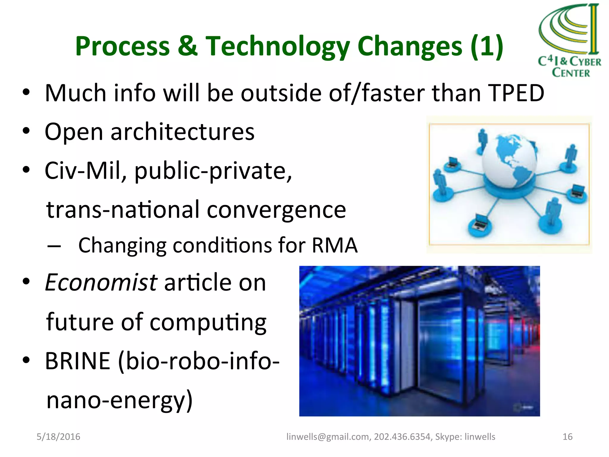 Process	
  &	
  Technology	
  Changes	
  (1)	
  
•  Much	
  info	
  will	
  be	
  outside	
  of/faster	
  than	
  TPED	
  
•  Open	
  architectures	
  
•  Civ-­‐Mil,	
  public-­‐private,	
  
	
  	
  	
  	
  trans-­‐naTonal	
  convergence	
  
–  Changing	
  condiTons	
  for	
  RMA	
  
•  Economist	
  arTcle	
  on	
  
	
  	
  	
  	
  future	
  of	
  compuTng	
  
•  BRINE	
  (bio-­‐robo-­‐info-­‐	
  
	
  	
  	
  	
  nano-­‐energy)	
  
5/18/2016	
   linwells@gmail.com,	
  202.436.6354,	
  Skype:	
  linwells	
   16	
  
 