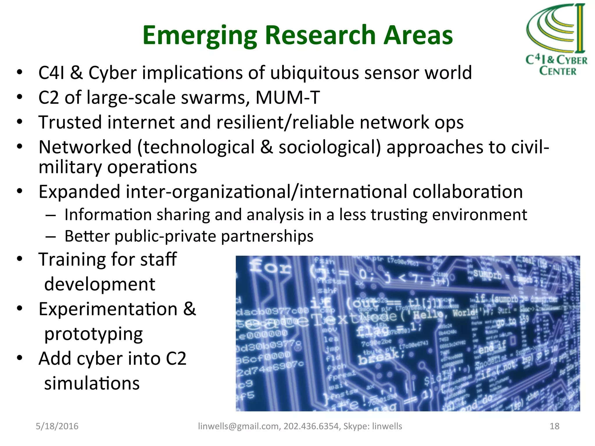 Emerging	
  Research	
  Areas	
  
•  C4I	
  &	
  Cyber	
  implicaTons	
  of	
  ubiquitous	
  sensor	
  world	
  
•  C2	
  of	
  large-­‐scale	
  swarms,	
  MUM-­‐T	
  
•  Trusted	
  internet	
  and	
  resilient/reliable	
  network	
  ops	
  
•  Networked	
  (technological	
  &	
  sociological)	
  approaches	
  to	
  civil-­‐
military	
  operaTons	
  
•  Expanded	
  inter-­‐organizaTonal/internaTonal	
  collaboraTon	
  
–  InformaTon	
  sharing	
  and	
  analysis	
  in	
  a	
  less	
  trusTng	
  environment	
  	
  
–  Beher	
  public-­‐private	
  partnerships	
  
•  Training	
  for	
  staﬀ	
  	
  
	
  	
  	
  	
  	
  	
  development	
  
•  ExperimentaTon	
  &	
  	
  
	
  	
  	
  	
  	
  	
  prototyping	
  
•  Add	
  cyber	
  into	
  C2	
  	
  
	
  	
  	
  	
  	
  	
  simulaTons	
  
	
  
	
   5/18/2016	
   linwells@gmail.com,	
  202.436.6354,	
  Skype:	
  linwells	
   18	
  
 