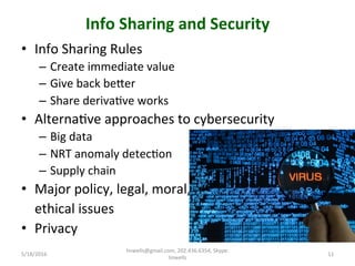 Info	
  Sharing	
  and	
  Security	
  
•  Info	
  Sharing	
  Rules	
  
–  Create	
  immediate	
  value	
  
–  Give	
  back	
  beher	
  
–  Share	
  derivaTve	
  works	
  
•  AlternaTve	
  approaches	
  to	
  cybersecurity	
  
–  Big	
  data	
  
–  NRT	
  anomaly	
  detecTon	
  
–  Supply	
  chain	
  
•  Major	
  policy,	
  legal,	
  moral,	
  	
  
	
  	
  	
  	
  ethical	
  issues	
  
•  Privacy	
  
5/18/2016	
  
linwells@gmail.com,	
  202.436.6354,	
  Skype:	
  
linwells	
  
11	
  
 