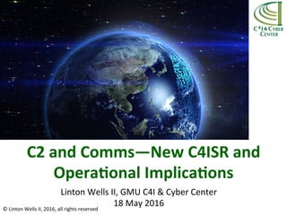 C2	
  and	
  Comms—New	
  C4ISR	
  and	
  
Opera5onal	
  Implica5ons	
  	
  
Linton	
  Wells	
  II,	
  GMU	
  C4I	
  &	
  Cyber	
  Center	
  
18	
  May	
  2016	
  ©	
  Linton	
  Wells	
  II,	
  2016,	
  all	
  rights	
  reserved	
  
 
