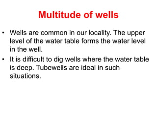 Multitude of wells
• Wells are common in our locality. The upper
level of the water table forms the water level
in the well.
• It is difficult to dig wells where the water table
is deep. Tubewells are ideal in such
situations.
 