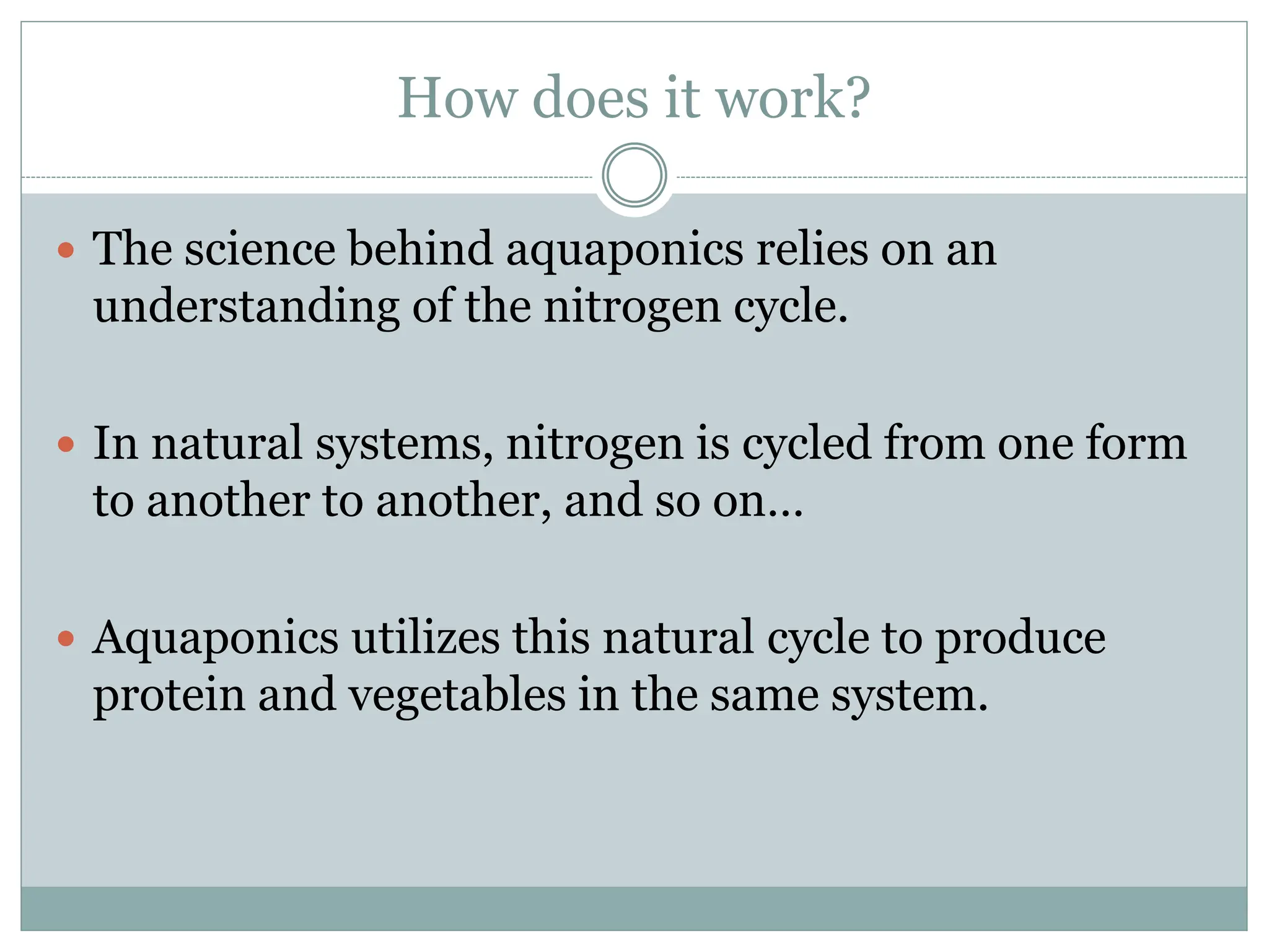 How does it work?
 The science behind aquaponics relies on an
understanding of the nitrogen cycle.
 In natural systems, nitrogen is cycled from one form
to another to another, and so on…
 Aquaponics utilizes this natural cycle to produce
protein and vegetables in the same system.
 