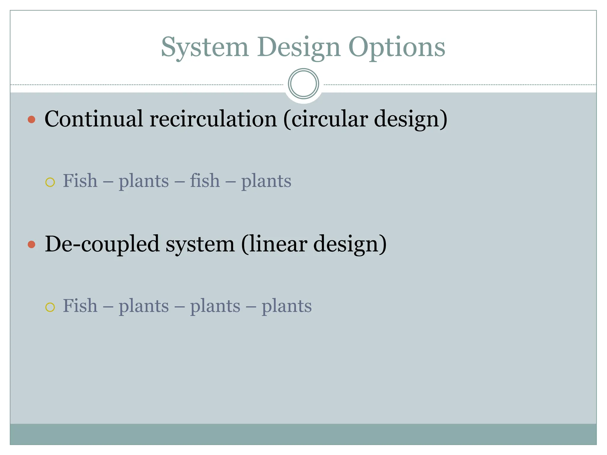 System Design Options
 Continual recirculation (circular design)
 Fish – plants – fish – plants
 De-coupled system (linear design)
 Fish – plants – plants – plants
 