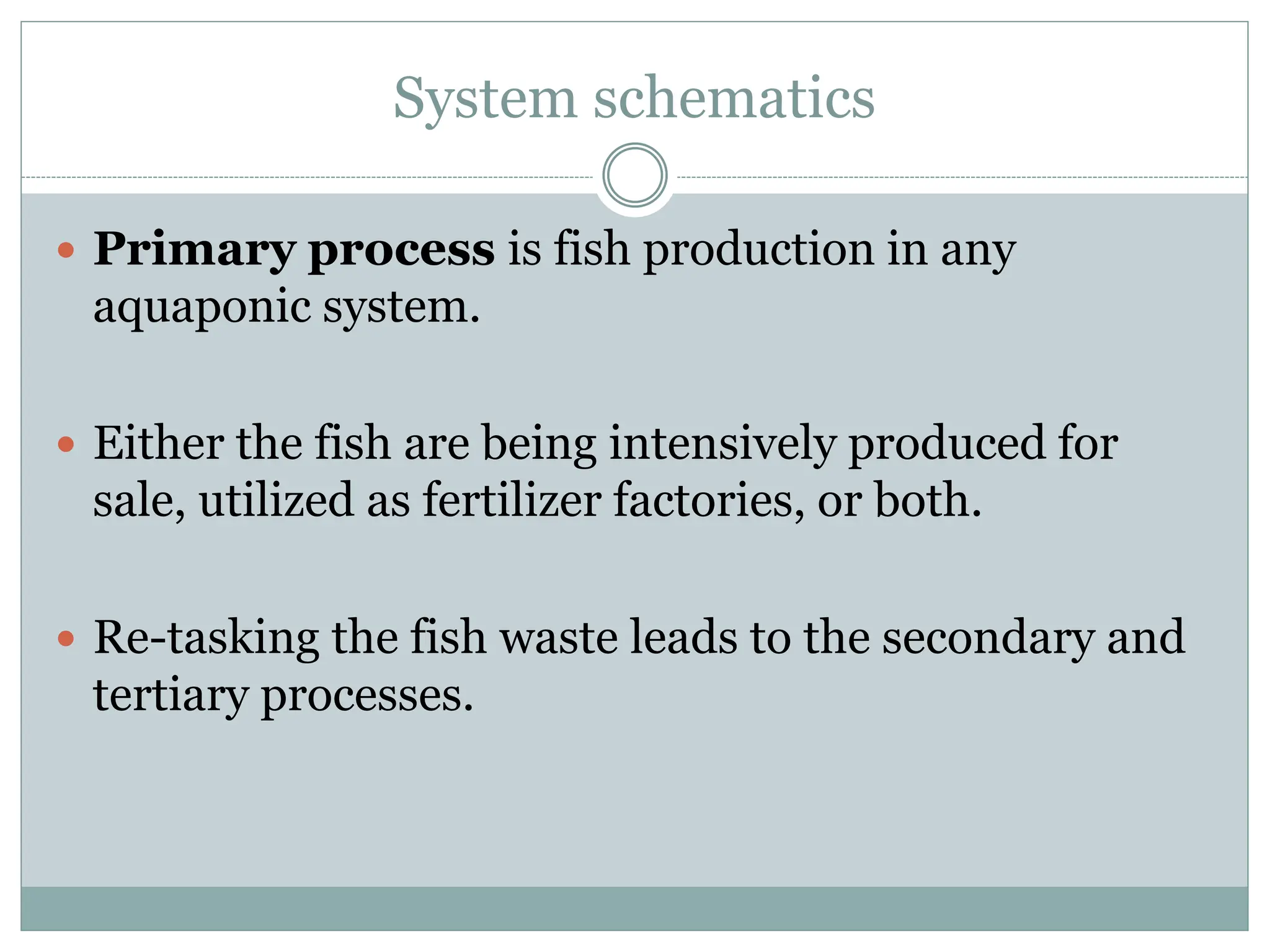 System schematics
 Primary process is fish production in any
aquaponic system.
 Either the fish are being intensively produced for
sale, utilized as fertilizer factories, or both.
 Re-tasking the fish waste leads to the secondary and
tertiary processes.
 