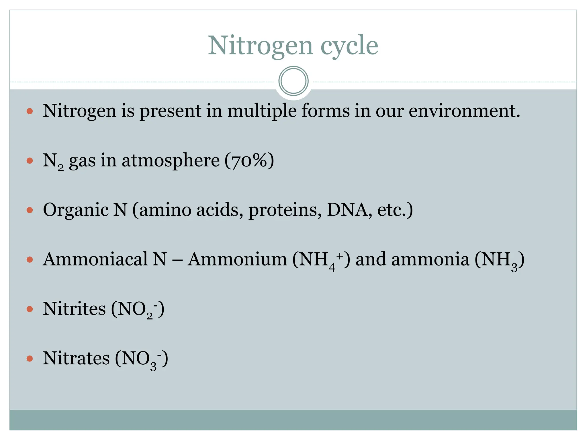 Nitrogen cycle
 Nitrogen is present in multiple forms in our environment.
 N2 gas in atmosphere (70%)
 Organic N (amino acids, proteins, DNA, etc.)
 Ammoniacal N – Ammonium (NH4
+) and ammonia (NH3)
 Nitrites (NO2
-)
 Nitrates (NO3
-)
 