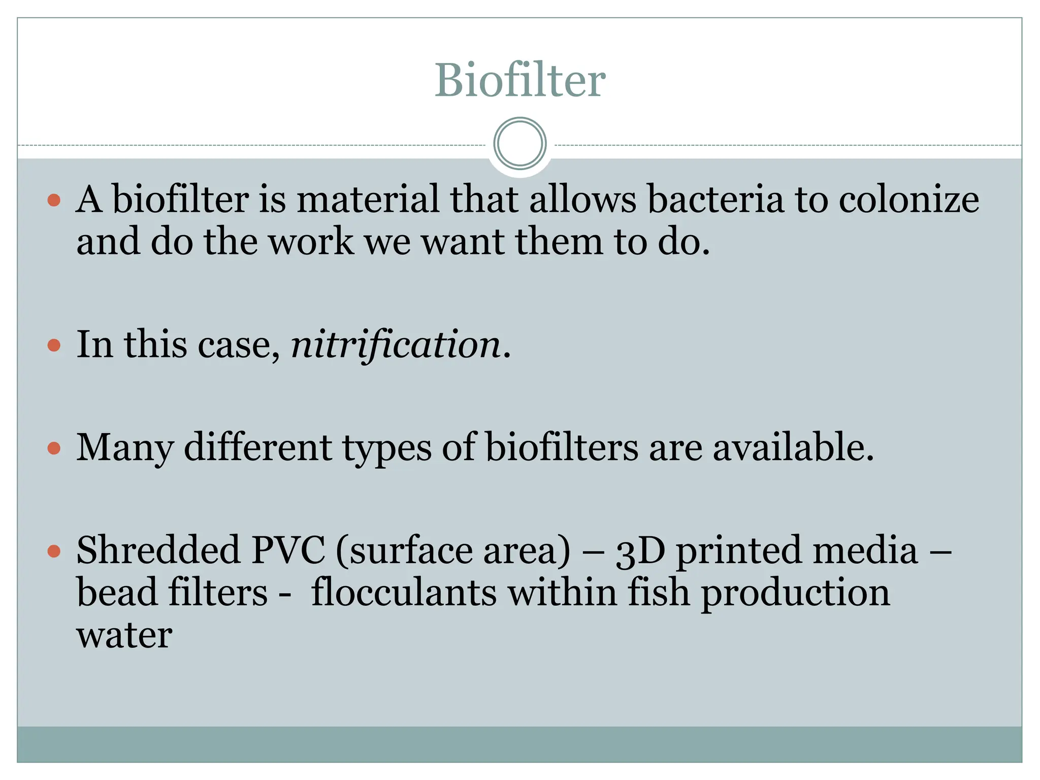 Biofilter
 A biofilter is material that allows bacteria to colonize
and do the work we want them to do.
 In this case, nitrification.
 Many different types of biofilters are available.
 Shredded PVC (surface area) – 3D printed media –
bead filters - flocculants within fish production
water
 