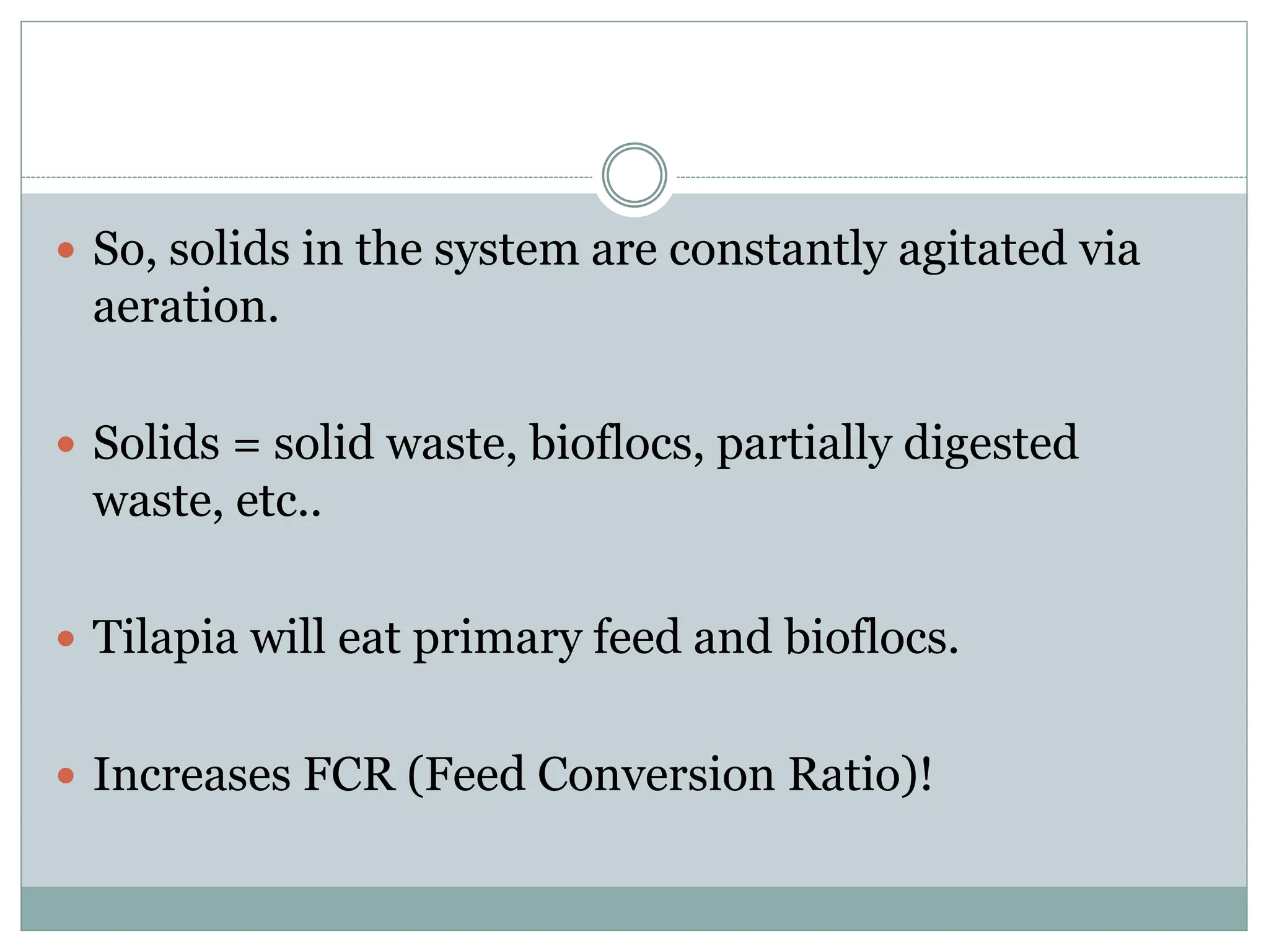  So, solids in the system are constantly agitated via
aeration.
 Solids = solid waste, bioflocs, partially digested
waste, etc..
 Tilapia will eat primary feed and bioflocs.
 Increases FCR (Feed Conversion Ratio)!
 