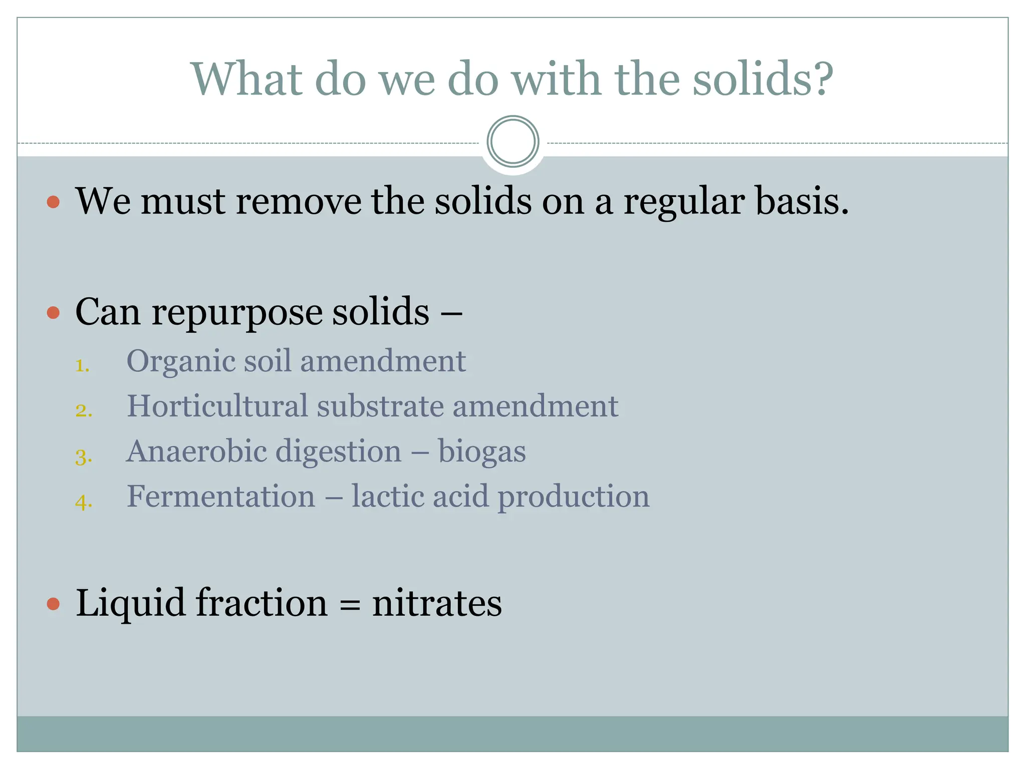 What do we do with the solids?
 We must remove the solids on a regular basis.
 Can repurpose solids –
1. Organic soil amendment
2. Horticultural substrate amendment
3. Anaerobic digestion – biogas
4. Fermentation – lactic acid production
 Liquid fraction = nitrates
 