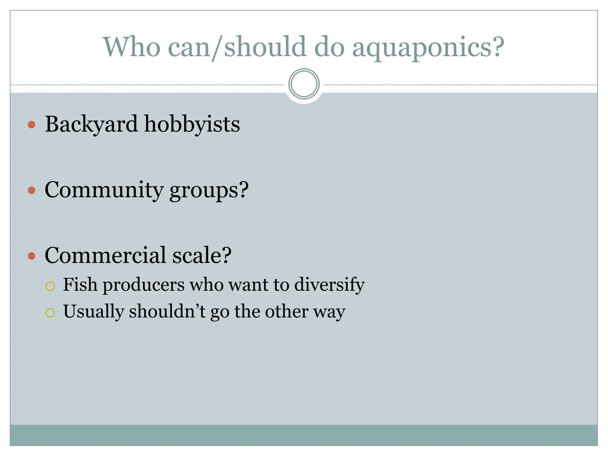 Who can/should do aquaponics?
 Backyard hobbyists
 Community groups?
 Commercial scale?
 Fish producers who want to diversify
 Usually shouldn’t go the other way
 