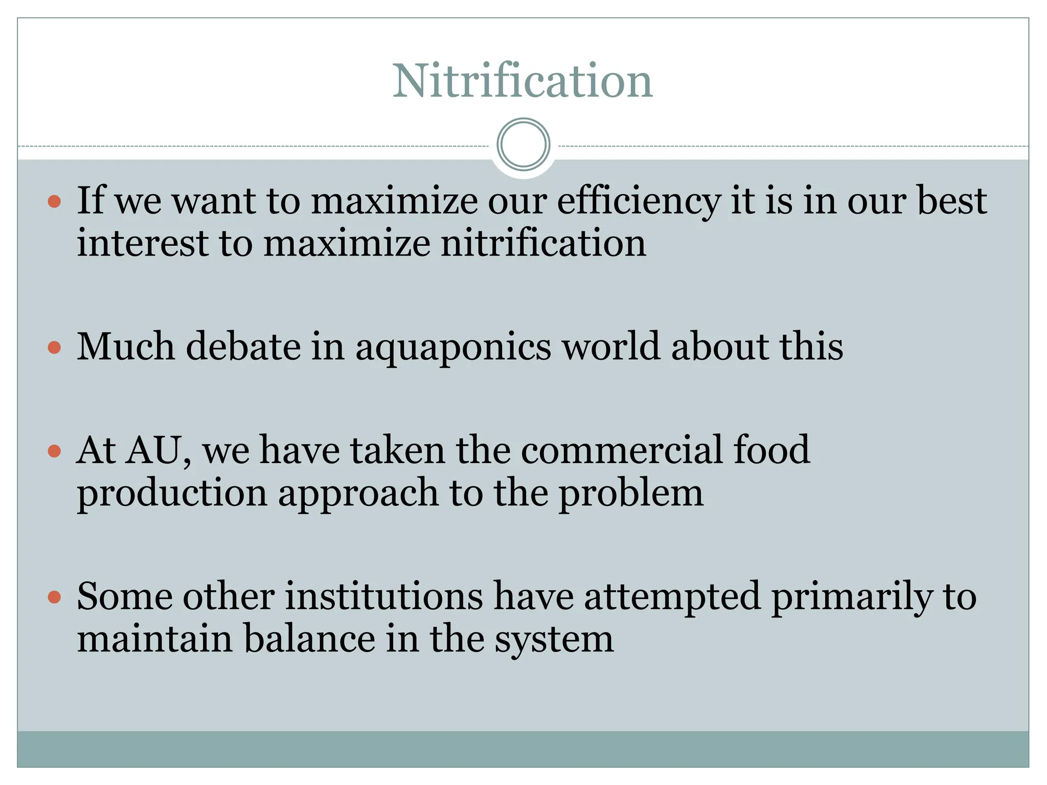 Nitrification
 If we want to maximize our efficiency it is in our best
interest to maximize nitrification
 Much debate in aquaponics world about this
 At AU, we have taken the commercial food
production approach to the problem
 Some other institutions have attempted primarily to
maintain balance in the system
 