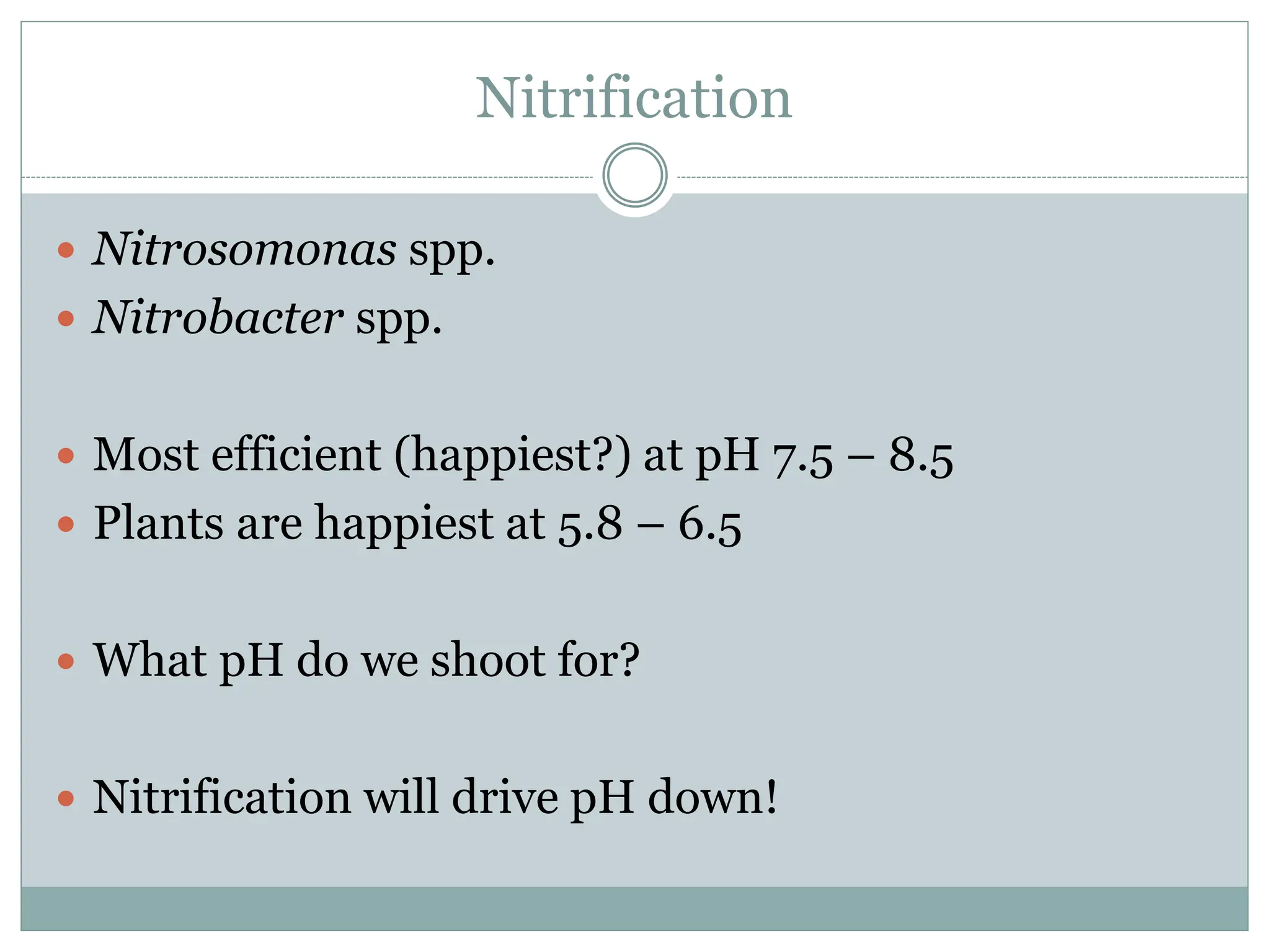 Nitrification
 Nitrosomonas spp.
 Nitrobacter spp.
 Most efficient (happiest?) at pH 7.5 – 8.5
 Plants are happiest at 5.8 – 6.5
 What pH do we shoot for?
 Nitrification will drive pH down!
 