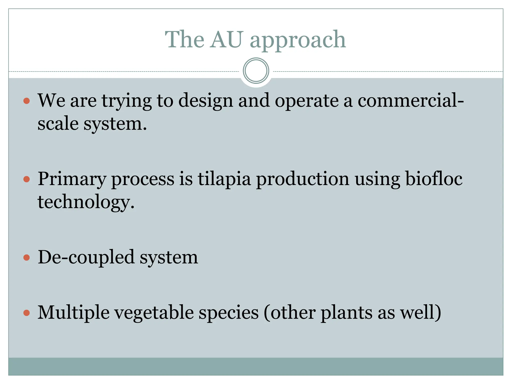 The AU approach
 We are trying to design and operate a commercial-
scale system.
 Primary process is tilapia production using biofloc
technology.
 De-coupled system
 Multiple vegetable species (other plants as well)
 