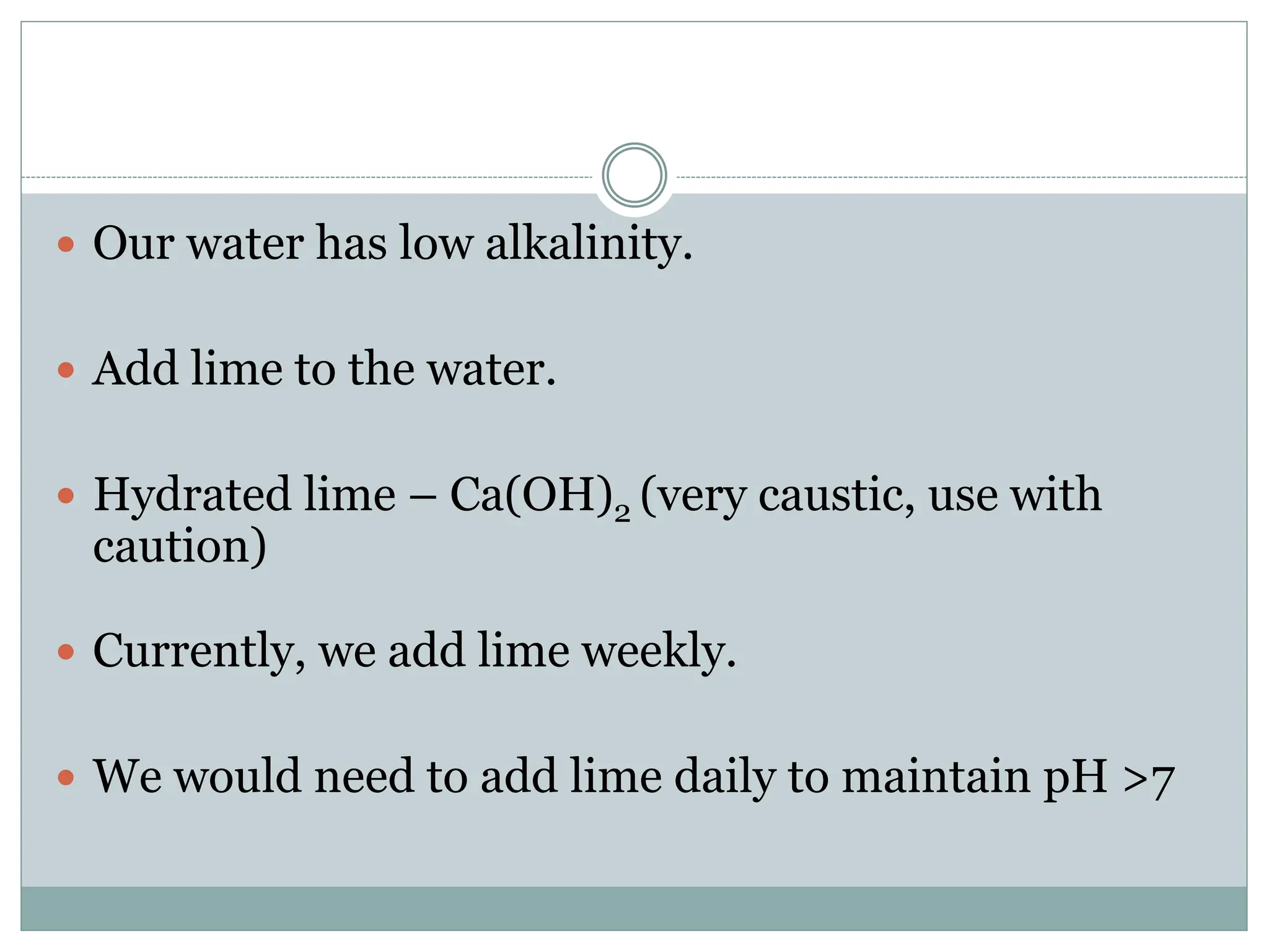  Our water has low alkalinity.
 Add lime to the water.
 Hydrated lime – Ca(OH)2 (very caustic, use with
caution)
 Currently, we add lime weekly.
 We would need to add lime daily to maintain pH >7
 