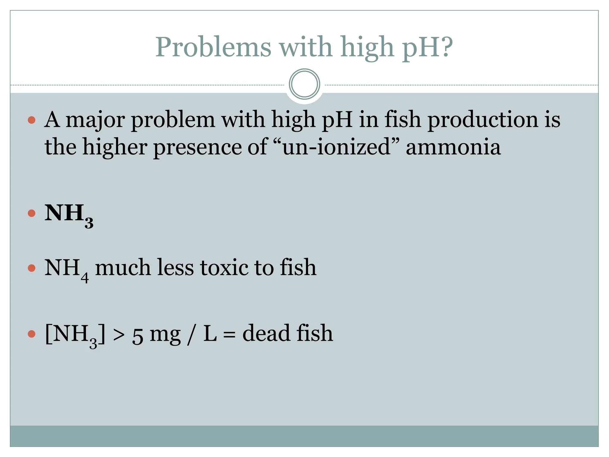Problems with high pH?
 A major problem with high pH in fish production is
the higher presence of “un-ionized” ammonia
 NH3
 NH4 much less toxic to fish
 [NH3] > 5 mg / L = dead fish
 