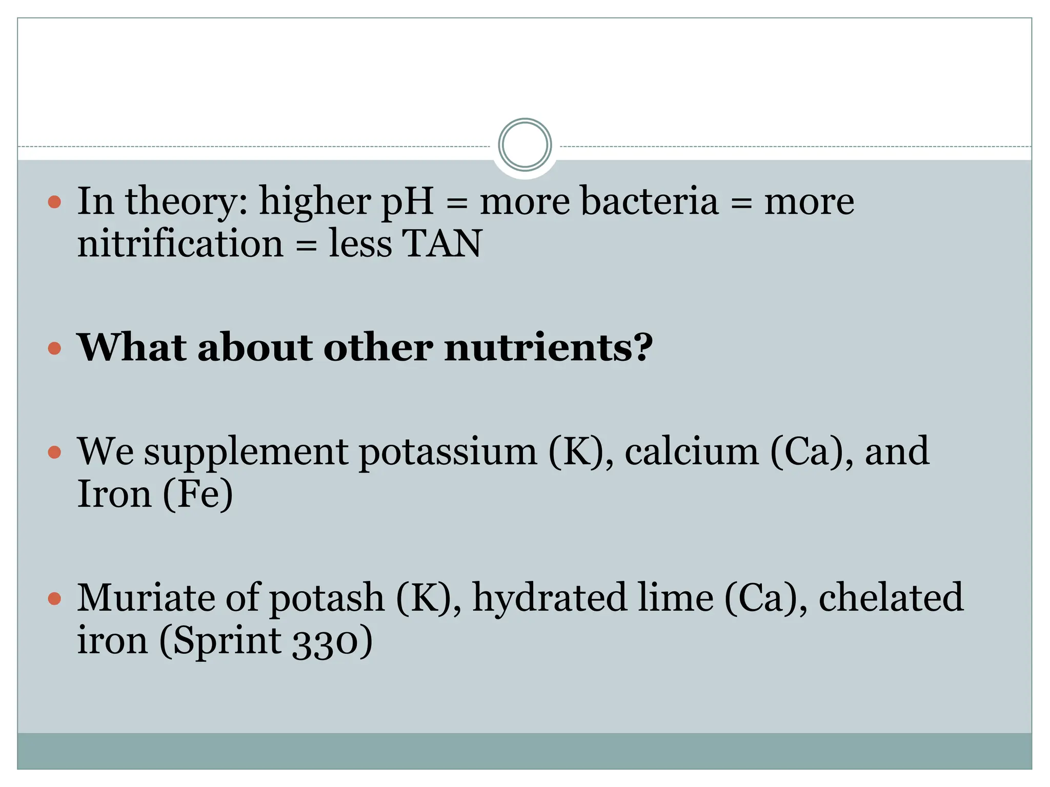  In theory: higher pH = more bacteria = more
nitrification = less TAN
 What about other nutrients?
 We supplement potassium (K), calcium (Ca), and
Iron (Fe)
 Muriate of potash (K), hydrated lime (Ca), chelated
iron (Sprint 330)
 