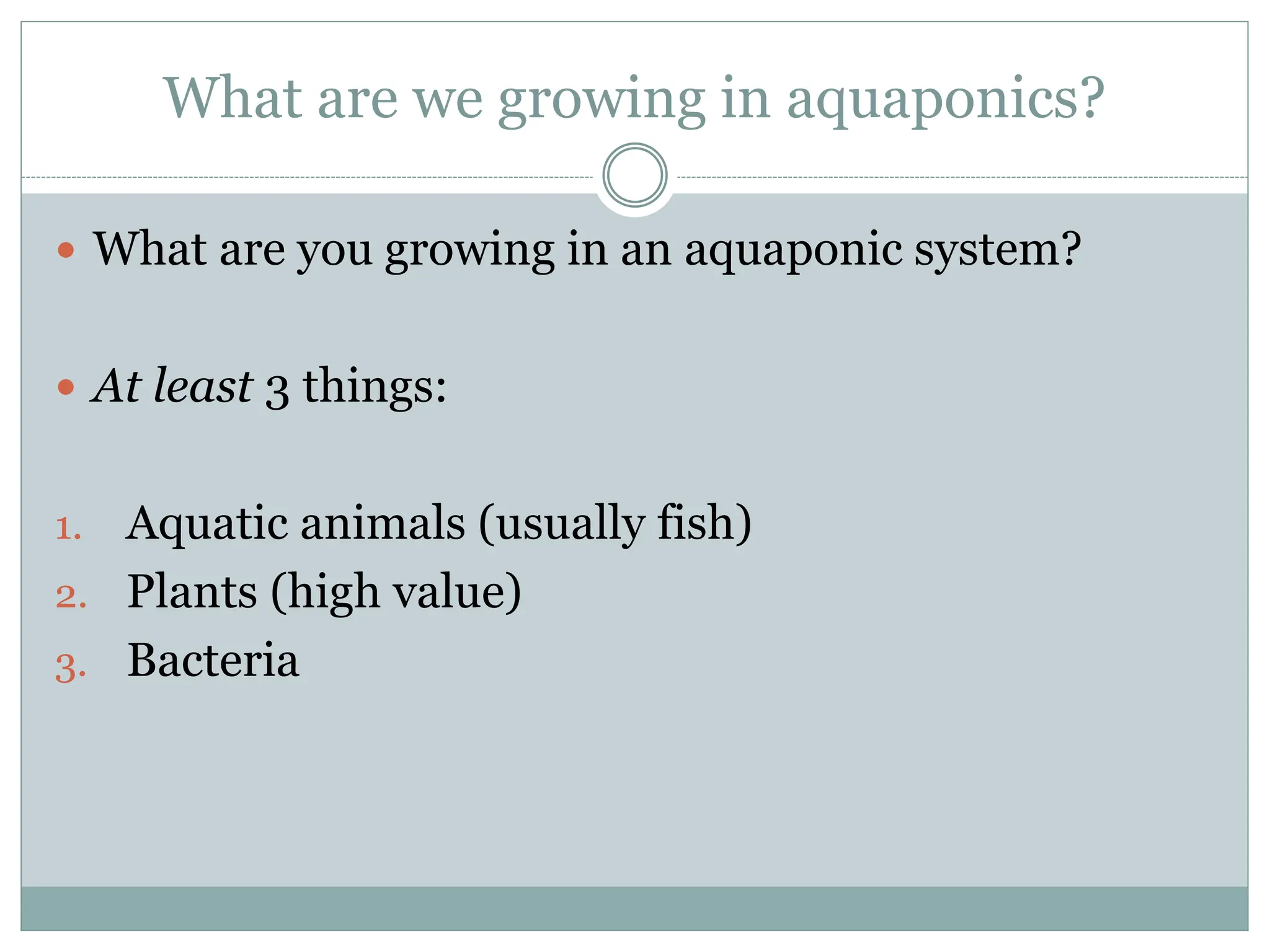 What are we growing in aquaponics?
 What are you growing in an aquaponic system?
 At least 3 things:
1. Aquatic animals (usually fish)
2. Plants (high value)
3. Bacteria
 