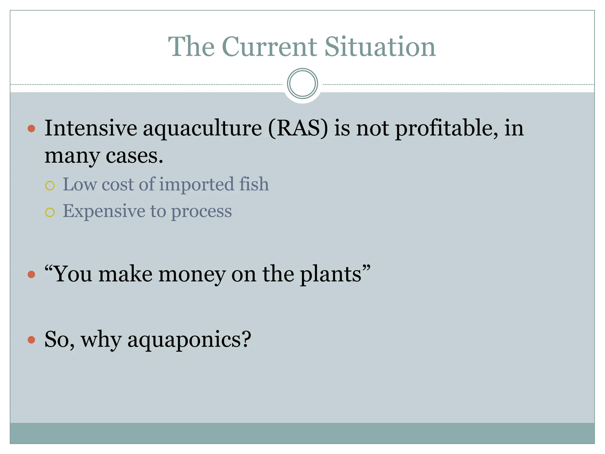 The Current Situation
 Intensive aquaculture (RAS) is not profitable, in
many cases.
 Low cost of imported fish
 Expensive to process
 “You make money on the plants”
 So, why aquaponics?
 