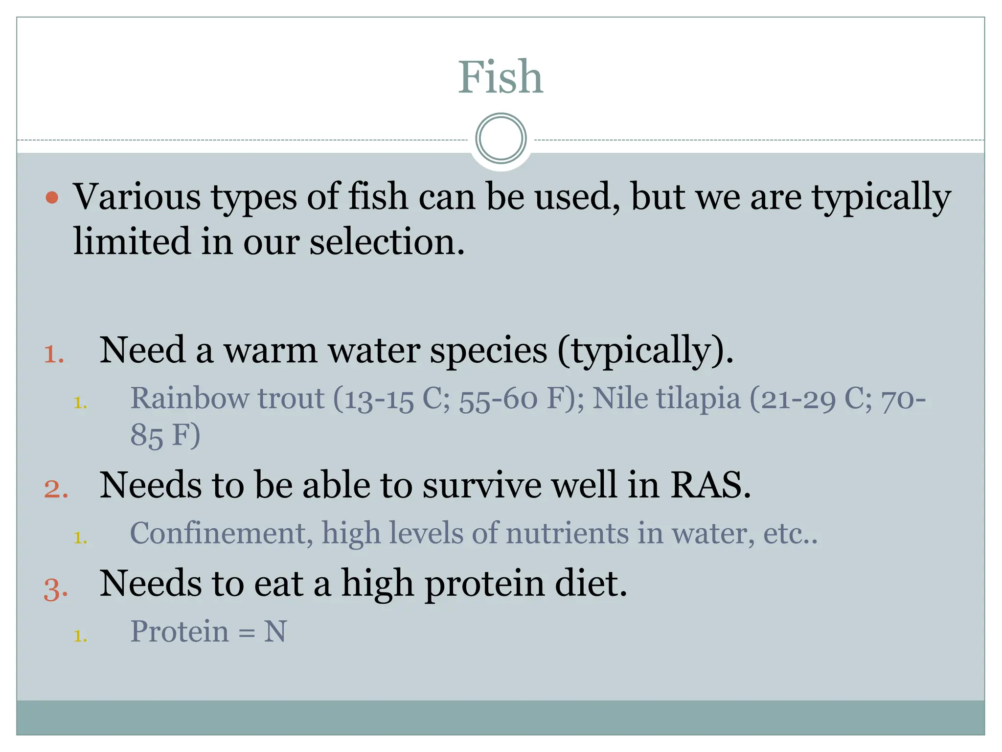 Fish
 Various types of fish can be used, but we are typically
limited in our selection.
1. Need a warm water species (typically).
1. Rainbow trout (13-15 C; 55-60 F); Nile tilapia (21-29 C; 70-
85 F)
2. Needs to be able to survive well in RAS.
1. Confinement, high levels of nutrients in water, etc..
3. Needs to eat a high protein diet.
1. Protein = N
 