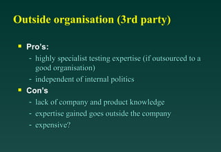 Outside organisation (3rd party)

Pro’s:
- highly specialist testing expertise (if outsourced to a
highly specialist testing expertise (if outsourced to a
good organisation)
good organisation)
- independent of internal politics
independent of internal politics

Con’s
- lack of company and product knowledge
lack of company and product knowledge
- expertise gained goes outside the company
expertise gained goes outside the company
- expensive?
expensive?
 