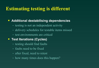 Estimating testing is different

Additional destabilising dependencies
- testing is not an independent activity
testing is not an independent activity
- delivery schedules for testable items missed
delivery schedules for testable items missed
- test environments are critical
test environments are critical

Test Iterations (Cycles)
- testing should find faults
testing should find faults
- faults need to be fixed
faults need to be fixed
- after fixed, need to retest
after fixed, need to retest
- how many times does this happen?
how many times does this happen?
 